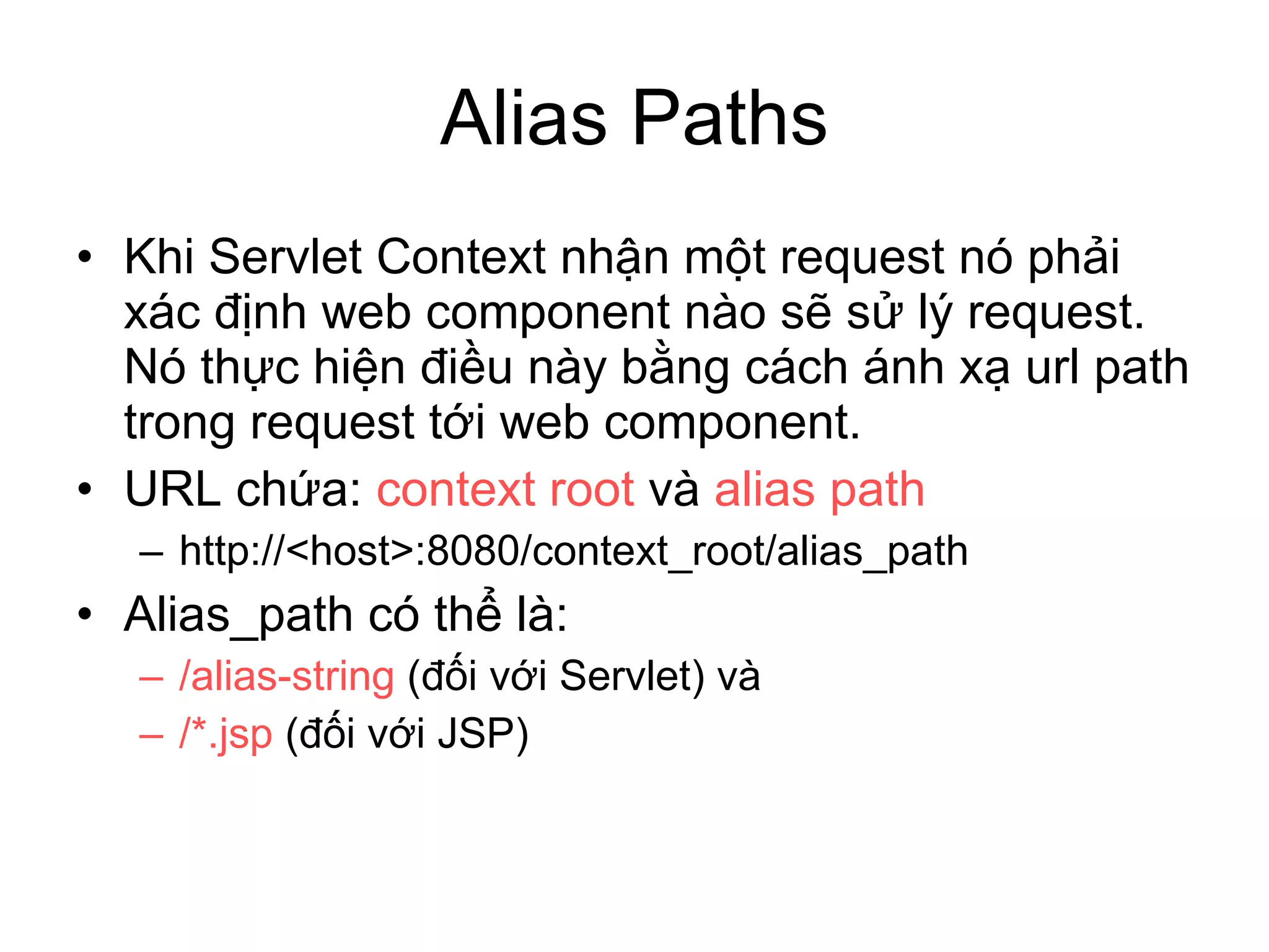 Alias Paths Khi Servlet Context nhận một request nó phải xác định web component nào sẽ sử lý request. Nó thực hiện điều này bằng cách ánh xạ url path trong request tới web component. URL chứa:  context root  và  alias path http://<host>:8080/context_root/alias_path Alias_path có thể là: /alias-string  (đối với Servlet) và /*.jsp  (đối với JSP) 