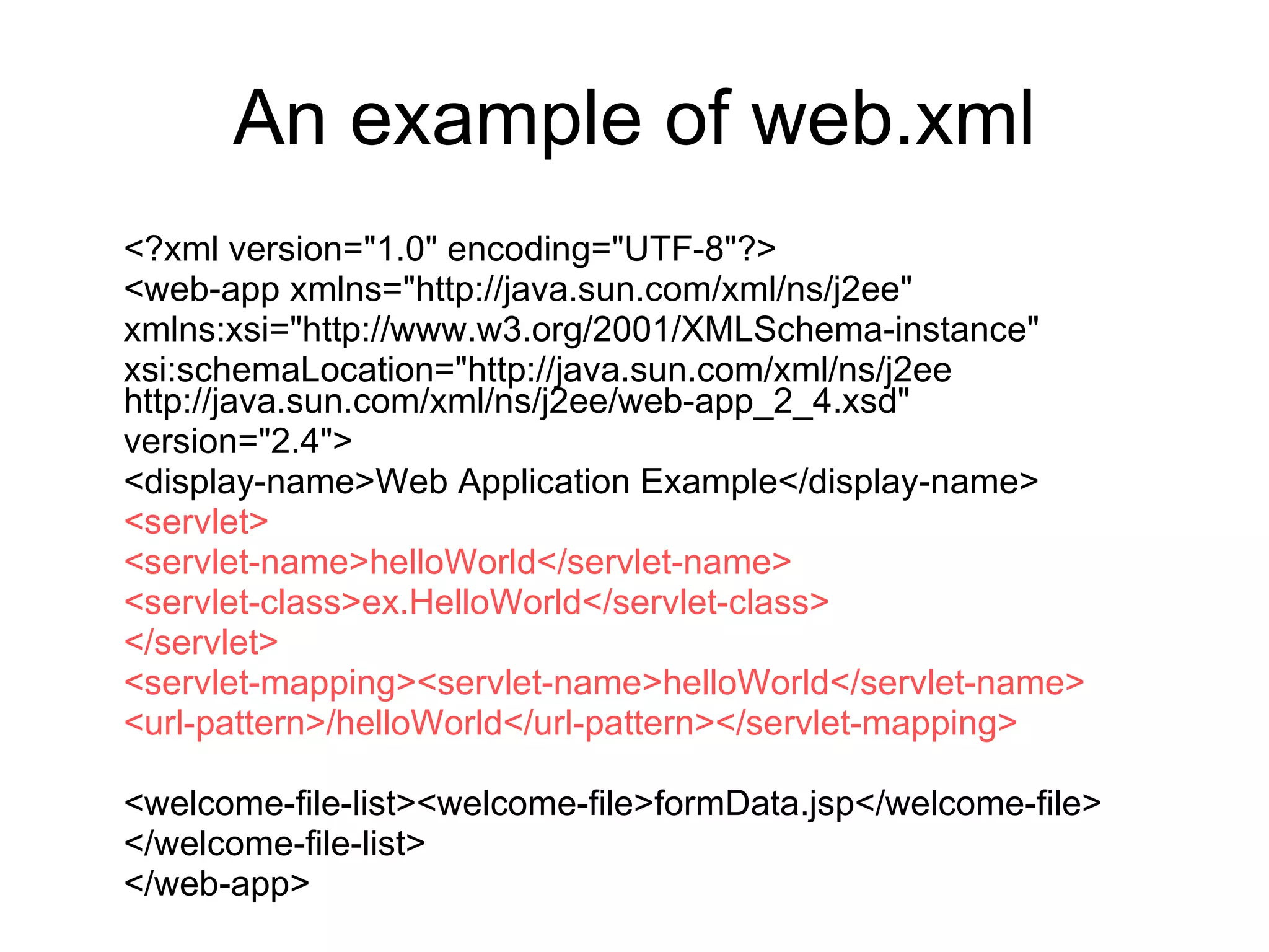 An example of web.xml <?xml version="1.0" encoding="UTF-8"?> <web-app xmlns="http://java.sun.com/xml/ns/j2ee" xmlns:xsi="http://www.w3.org/2001/XMLSchema-instance" xsi:schemaLocation="http://java.sun.com/xml/ns/j2ee http://java.sun.com/xml/ns/j2ee/web-app_2_4.xsd" version="2.4"> <display-name>Web Application Example</display-name> <servlet> <servlet-name>helloWorld</servlet-name> <servlet-class>ex.HelloWorld</servlet-class> </servlet> <servlet-mapping><servlet-name>helloWorld</servlet-name> <url-pattern>/helloWorld</url-pattern></servlet-mapping> <welcome-file-list><welcome-file>formData.jsp</welcome-file> </welcome-file-list> </web-app> 