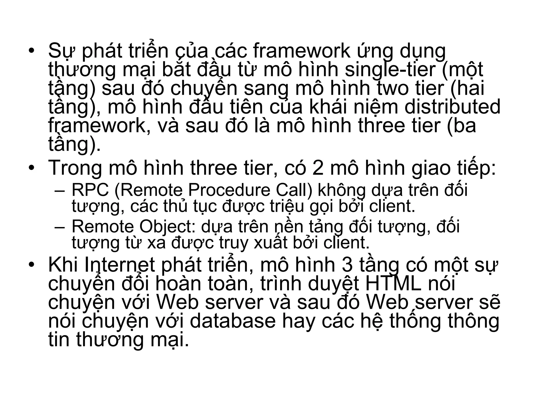 Sự phát triển của các framework ứng dụng thương mại bắt đầu từ mô hình single-tier (một tầng) sau đó chuyển sang mô hình two tier (hai tầng), mô hình đầu tiên của khái niệm distributed framework, và sau đó là mô hình three tier (ba tầng). Trong mô hình three tier, có 2 mô hình giao tiếp:  RPC (Remote Procedure Call) không dựa trên đối tượng, các thủ tục được triệu gọi bởi client. Remote Object: dựa trên nền tảng đối tượng, đối tượng từ xa được truy xuất bởi client. Khi Internet phát triển, mô hình 3 tầng có một sự chuyển đổi hoàn toàn, trình duyệt HTML nói chuyện với Web server và sau đó Web server sẽ nói chuyện với database hay các hệ thống thông tin thương mại. 