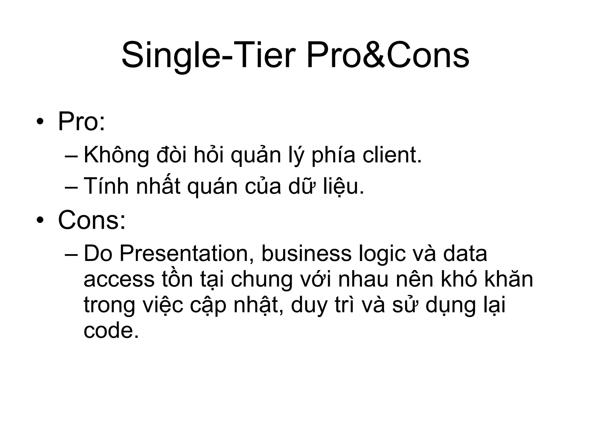 Single-Tier Pro&Cons Pro: Không đòi hỏi quản lý phía client. Tính nhất quán của dữ liệu. Cons: Do Presentation, business logic và data access tồn tại chung với nhau nên khó khăn trong việc cập nhật, duy trì và sử dụng lại code. 