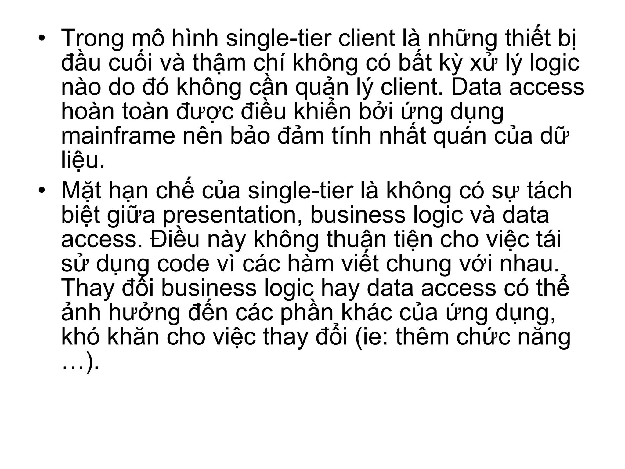 Trong mô hình single-tier client là những thiết bị đầu cuối và thậm chí không có bất kỳ xử lý logic nào do đó không cần quản lý client. Data access hoàn toàn được điều khiển bởi ứng dụng mainframe nên bảo đảm tính nhất quán của dữ liệu. Mặt hạn chế của single-tier là không có sự tách biệt giữa presentation, business logic và data access. Điều này không thuận tiện cho việc tái sử dụng code vì các hàm viết chung với nhau. Thay đổi business logic hay data access có thể ảnh hưởng đến các phần khác của ứng dụng, khó khăn cho việc thay đổi (ie: thêm chức năng …).  