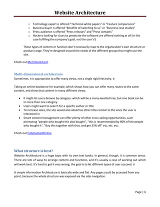 Website Architecture 
 
Page | 6  
 
o Technology expert is offered "Technical white papers" or "Feature comparisons” 
o Business buyer is offered "Benefits of switching to us" or "Business case studies” 
o Press audience is offered "Press releases" and "Press contacts” 
o Hackers looking for clues to penetrate the software are offered nothing at all (in this 
case fulfilling the company's goal, not the user's!) 
These types of content or function don't necessarily map to the organization’s own structure or 
product range. They're designed around the needs of the different groups that might use the 
site.  
Check out MetrobankCard. 
 
Multi‐dimensional architecture 
Sometimes, it is appropriate to offer many views, not a single rigid hierarchy. 
Taking an online bookstore for example, which shows how you can offer many routes to the same 
content, and show that content in many different views:  
 It might let users browse by category: which will be a many‐levelled tree, but one book can be 
in more than one category 
 Users might want to search for a specific author or title 
 To increase sales, the site would also advertise other titles similar to the ones the user is 
interested in 
 Smart content management can offer plenty of other cross‐selling opportunities, such 
promoting "people who bought this also bought", "this is recommended by 90% of the people 
who bought it", "Buy this together with that, and get 33% off" etc. etc. etc. 
Check out FullybookedOnline. 
 
What structure is best? 
Website Architecture is a huge topic with its own text books. In general, though, it is common sense. 
There are lots of ways to arrange content and functions, and it's usually a case of working out which 
will work best. It's hard to get it very wrong; the goal is to let different types of user succeed. 
A simple Information Architecture is basically wide and flat. Any pages could be accessed from any 
point, because the whole structure was exposed via the side navigation.  
 