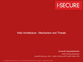 Web Architecture - Mechanism and Threats 
© Copyright 2013 i-secure Co., Ltd. The information contained herein is subject to change without notice. 
Sumedt Jitpukdebodin 
Senior Security Researcher 
CompTIA Security+, LPIC-1 , NCLA, C|EHv6, eCPPT, eWPT, IWSS, CPTE 
 