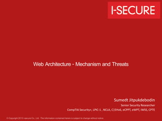© Copyright 2013 i-secure Co., Ltd. The informationcontained herein is subject to change without notice.
Web Architecture - Mechanism and Threats
Sumedt Jitpukdebodin
Senior Security Researcher
CompTIA Security+, LPIC-1 , NCLA, C|EHv6, eCPPT, eWPT, IWSS, CPTE
 