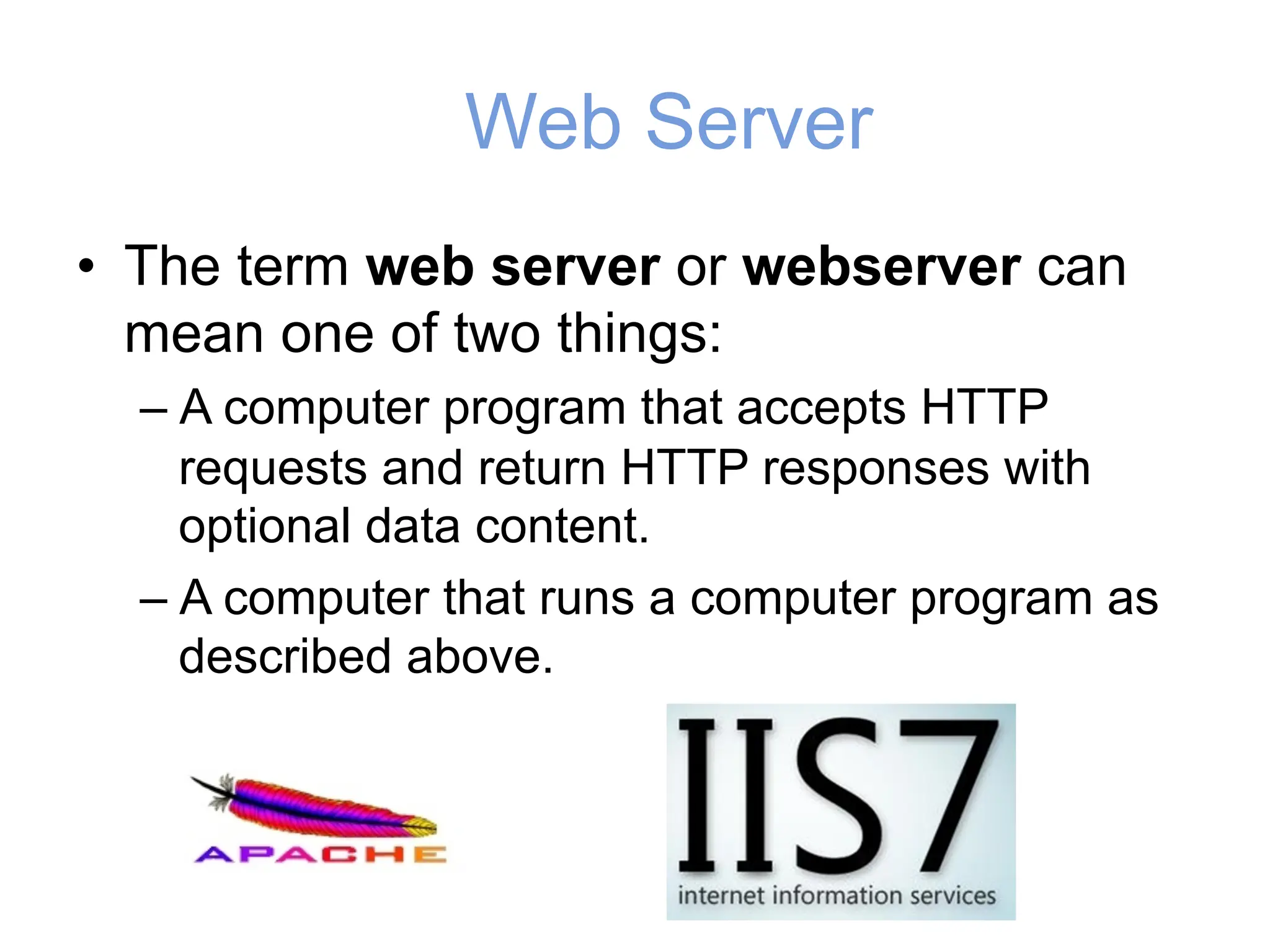 Web Server
• The term web server or webserver can
mean one of two things:
– A computer program that accepts HTTP
requests and return HTTP responses with
optional data content.
– A computer that runs a computer program as
described above.
 