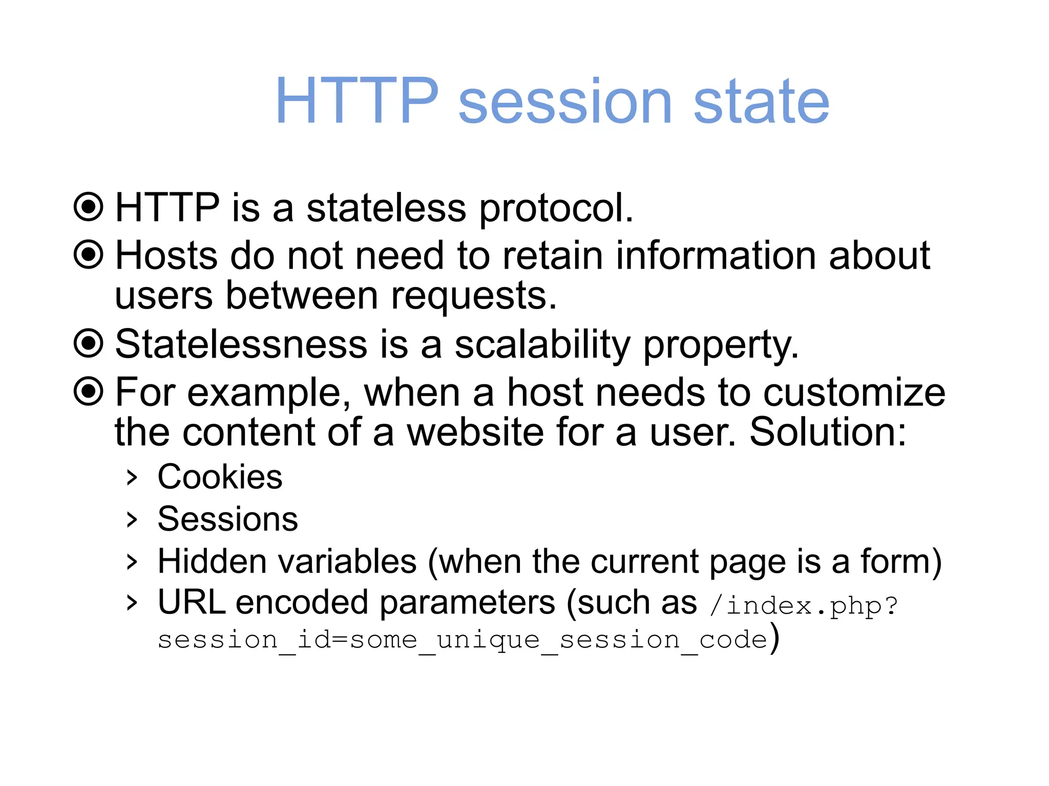 HTTP session state
! HTTP is a stateless protocol.
! Hosts do not need to retain information about
users between requests.
! Statelessness is a scalability property.
! For example, when a host needs to customize
the content of a website for a user. Solution:
› Cookies
› Sessions
› Hidden variables (when the current page is a form)
› URL encoded parameters (such as /index.php?
session_id=some_unique_session_code)
 