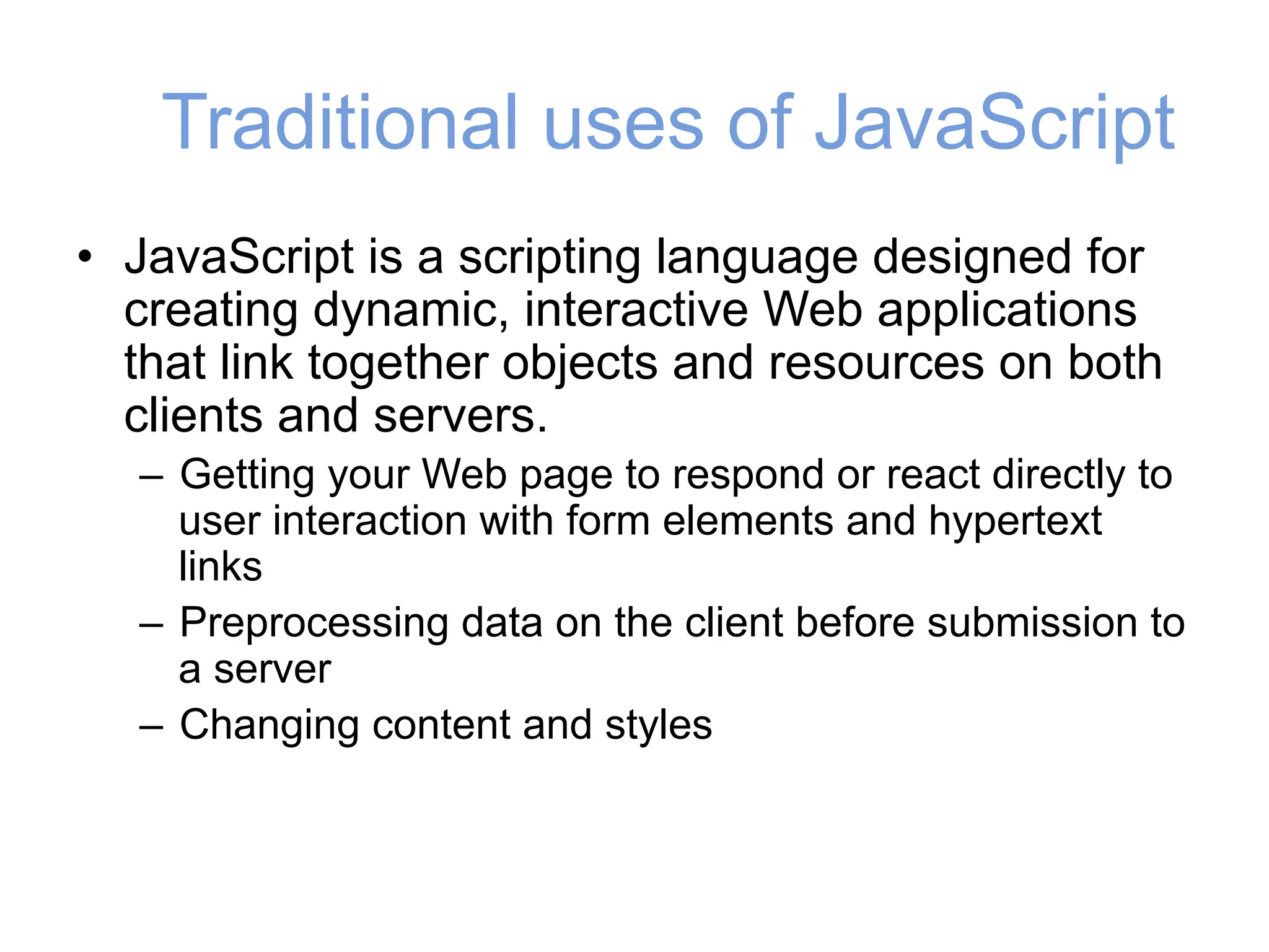 Traditional uses of JavaScript
• JavaScript is a scripting language designed for
creating dynamic, interactive Web applications
that link together objects and resources on both
clients and servers.
– Getting your Web page to respond or react directly to
user interaction with form elements and hypertext
links
– Preprocessing data on the client before submission to
a server
– Changing content and styles
 