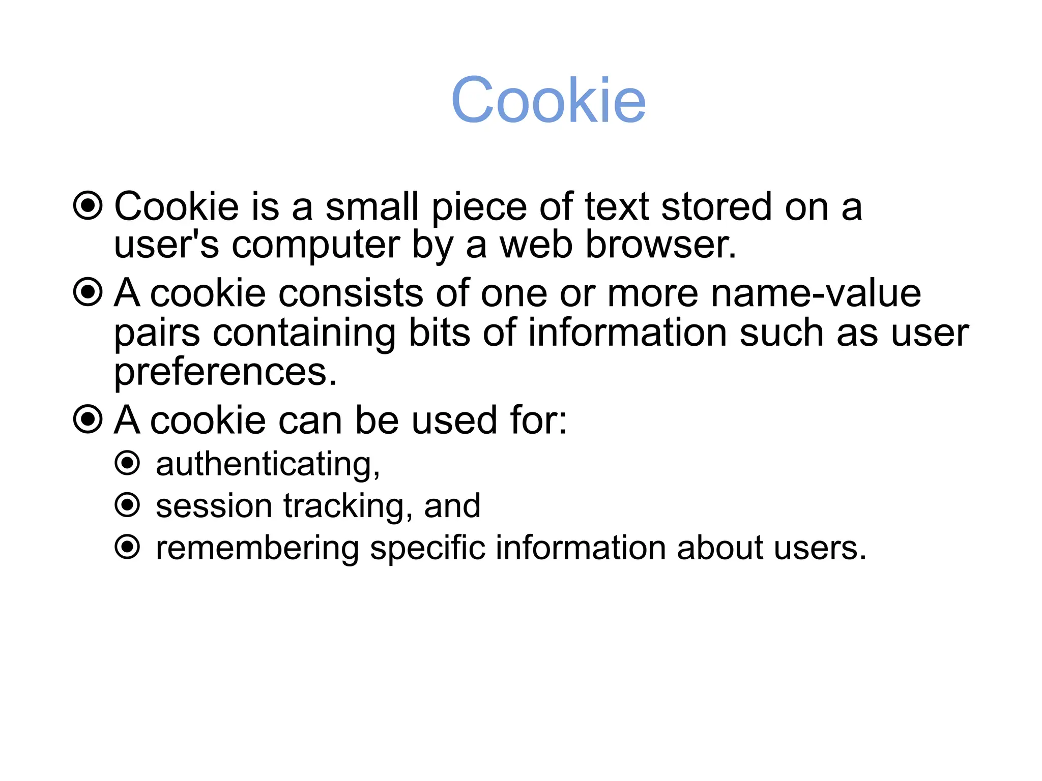 Cookie
! Cookie is a small piece of text stored on a
user's computer by a web browser.
! A cookie consists of one or more name-value
pairs containing bits of information such as user
preferences.
! A cookie can be used for:
! authenticating,
! session tracking, and
! remembering specific information about users.
 