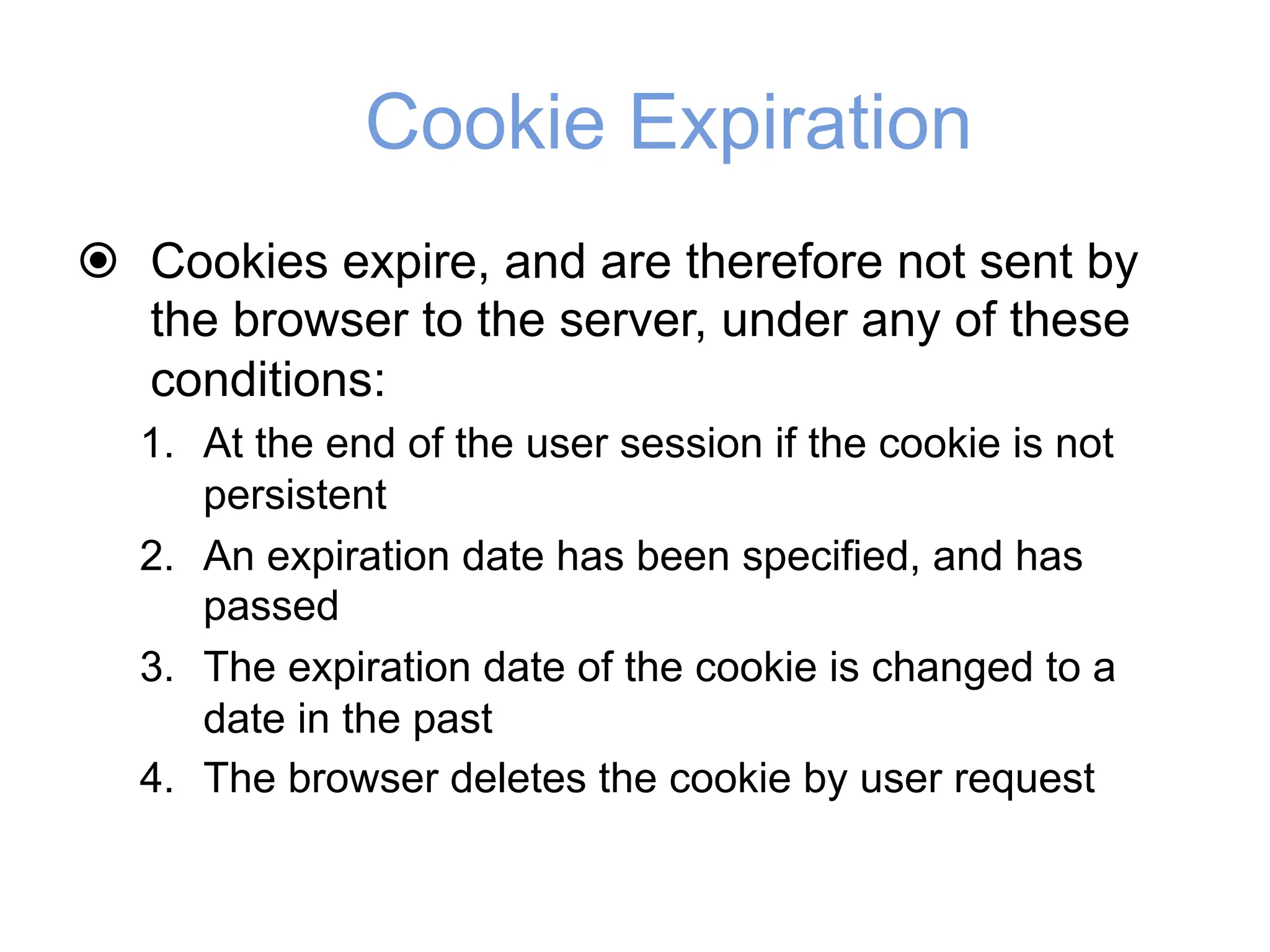 Cookie Expiration
! Cookies expire, and are therefore not sent by
the browser to the server, under any of these
conditions:
1. At the end of the user session if the cookie is not
persistent
2. An expiration date has been specified, and has
passed
3. The expiration date of the cookie is changed to a
date in the past
4. The browser deletes the cookie by user request
 