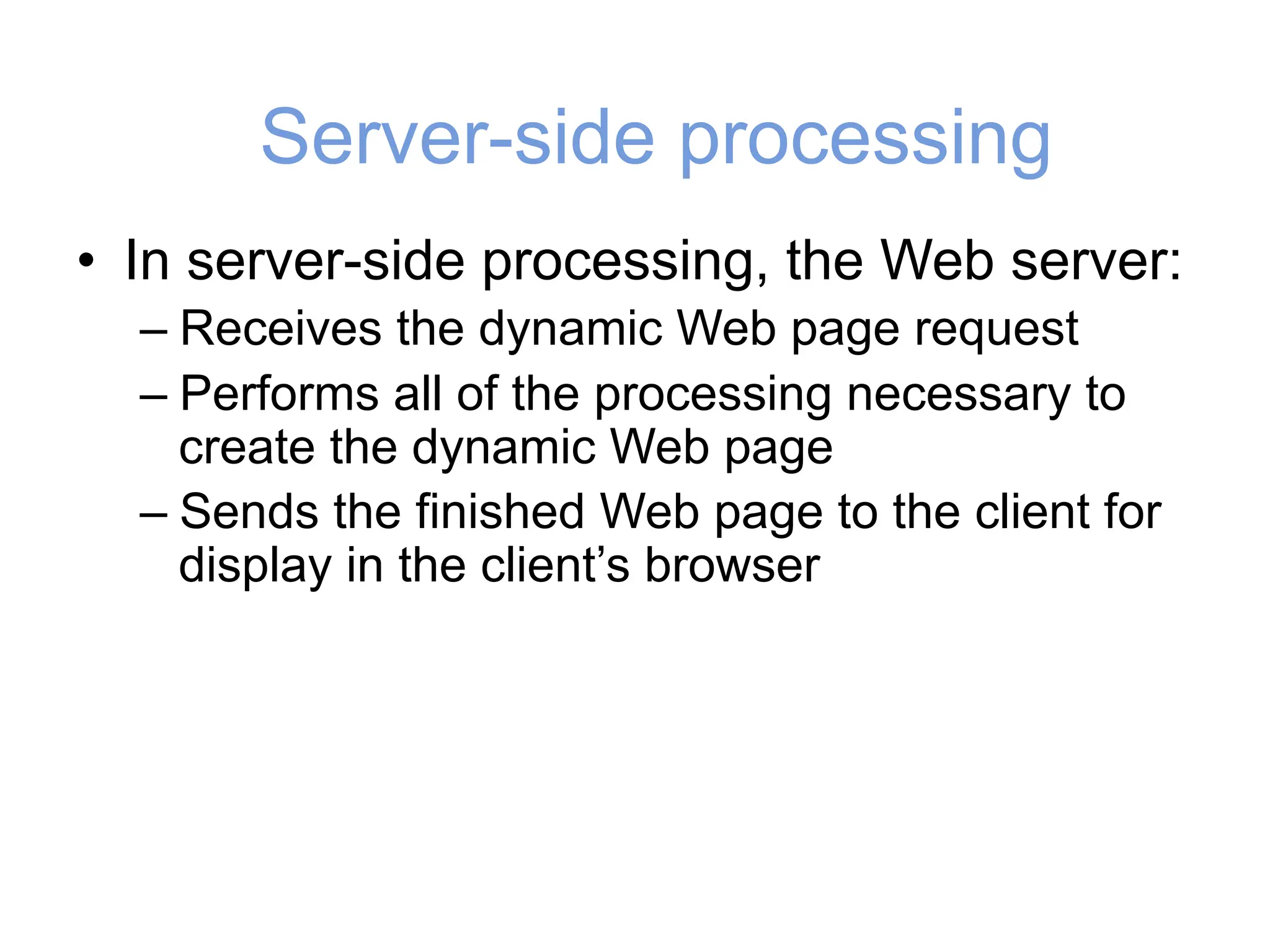 Server-side processing
• In server-side processing, the Web server:
– Receives the dynamic Web page request
– Performs all of the processing necessary to
create the dynamic Web page
– Sends the finished Web page to the client for
display in the client’s browser
 