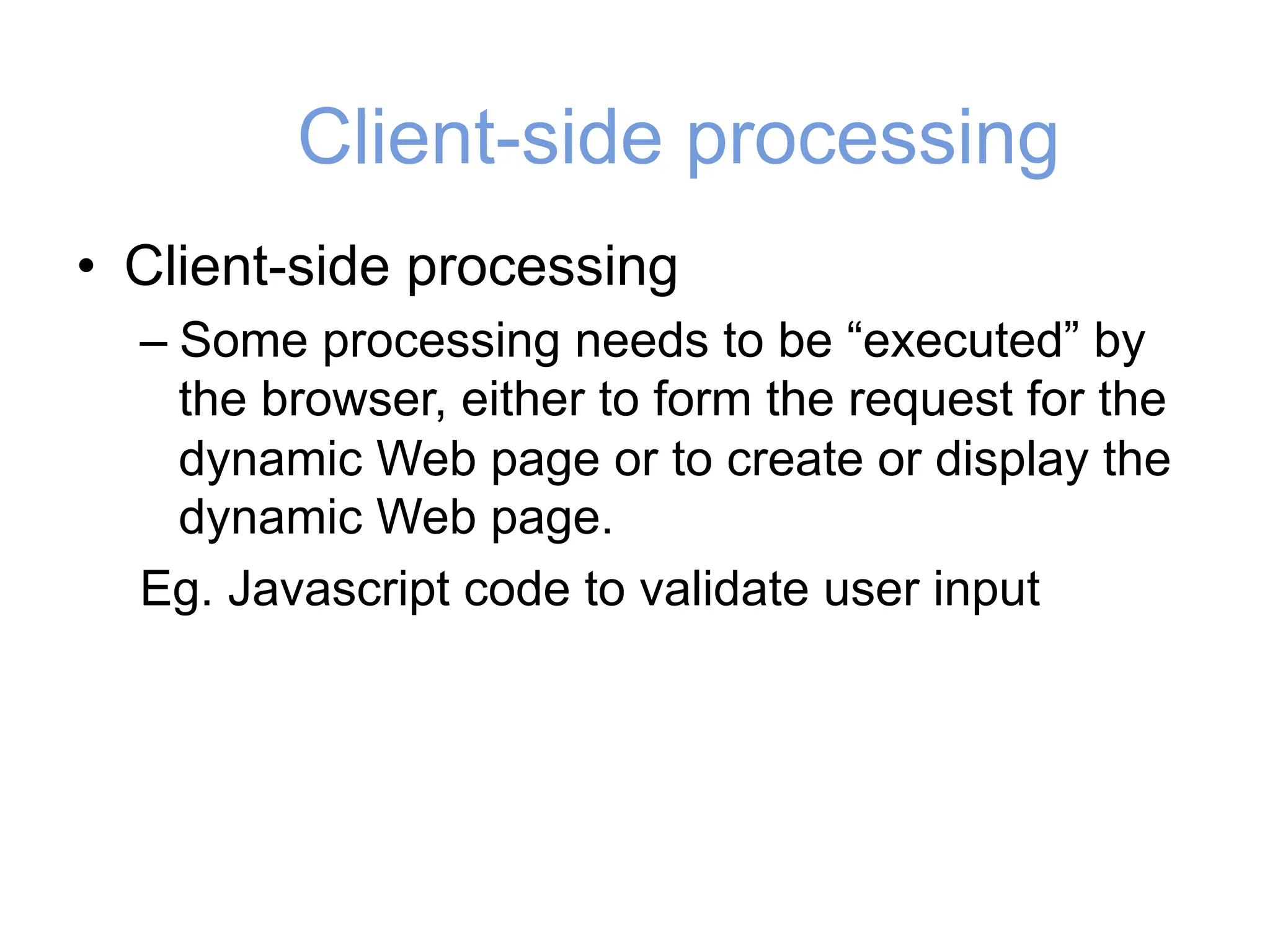 Client-side processing
• Client-side processing
– Some processing needs to be “executed” by
the browser, either to form the request for the
dynamic Web page or to create or display the
dynamic Web page.
Eg. Javascript code to validate user input
 