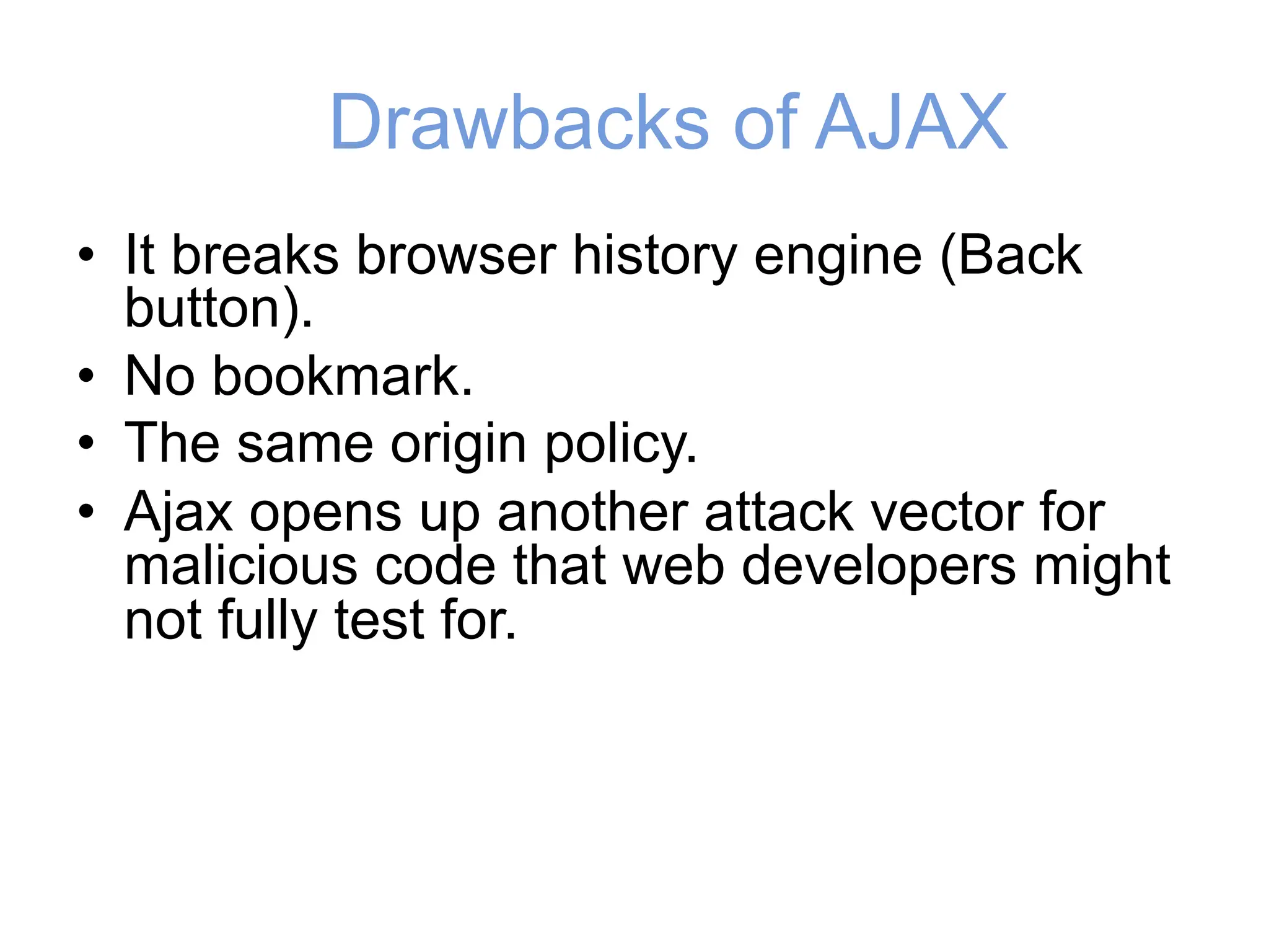 Drawbacks of AJAX
• It breaks browser history engine (Back
button).
• No bookmark.
• The same origin policy.
• Ajax opens up another attack vector for
malicious code that web developers might
not fully test for.
 