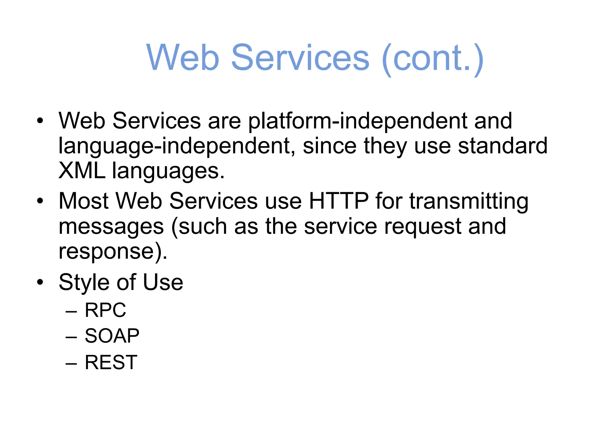 Web Services (cont.)
• Web Services are platform-independent and
language-independent, since they use standard
XML languages.
• Most Web Services use HTTP for transmitting
messages (such as the service request and
response).
• Style of Use
– RPC
– SOAP
– REST
 