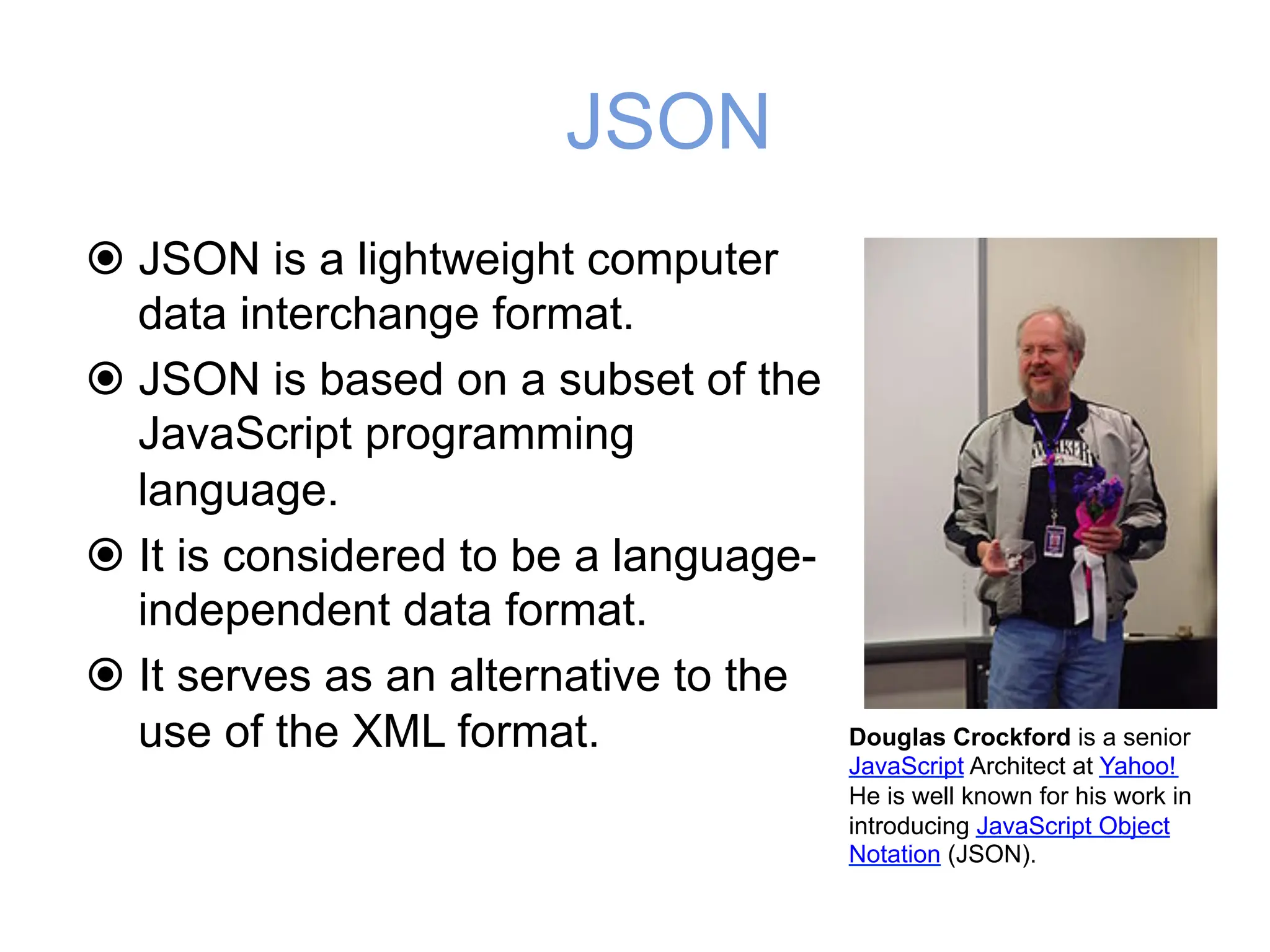 JSON
! JSON is a lightweight computer
data interchange format.
! JSON is based on a subset of the
JavaScript programming
language.
! It is considered to be a language-
independent data format.
! It serves as an alternative to the
use of the XML format. Douglas Crockford is a senior
JavaScript Architect at Yahoo!
He is well known for his work in
introducing JavaScript Object
Notation (JSON).
 