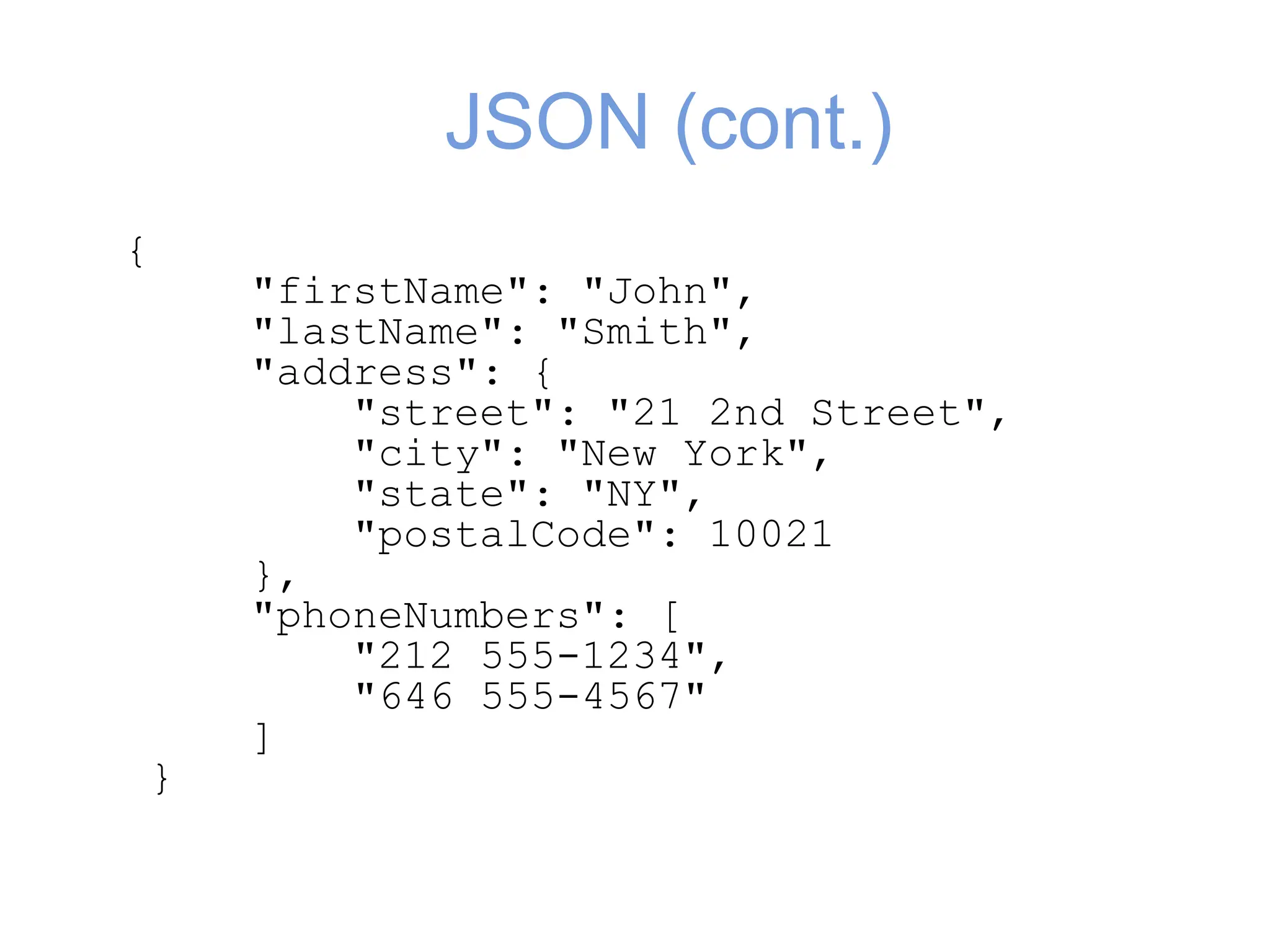 JSON (cont.)
{
"firstName": "John",
"lastName": "Smith",
"address": {
"street": "21 2nd Street",
"city": "New York",
"state": "NY",
"postalCode": 10021
},
"phoneNumbers": [
"212 555-1234",
"646 555-4567"
]
}
 