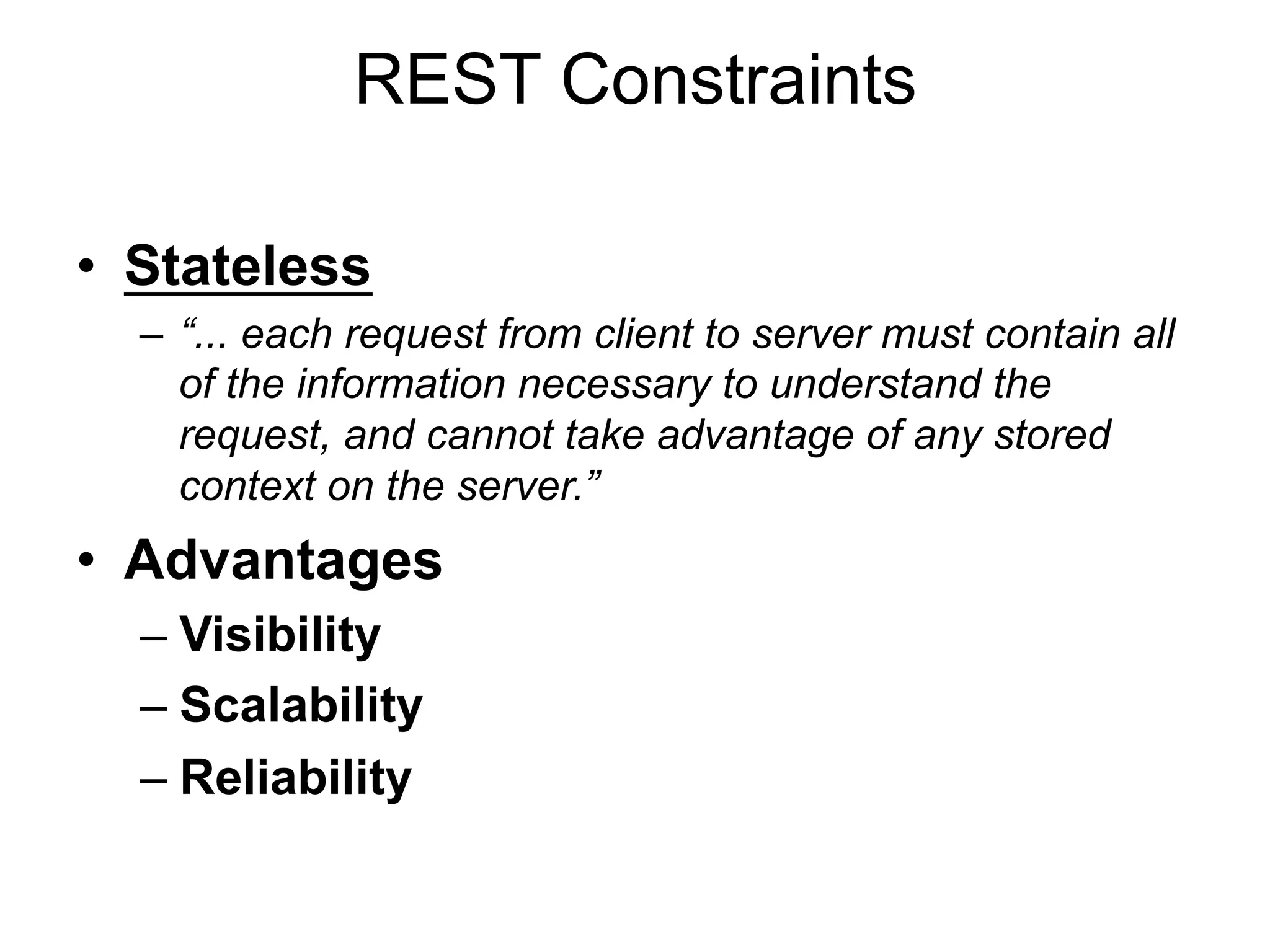 REST Constraints
• Stateless
– “... each request from client to server must contain all
of the information necessary to understand the
request, and cannot take advantage of any stored
context on the server.”
• Advantages
– Visibility
– Scalability
– Reliability
 