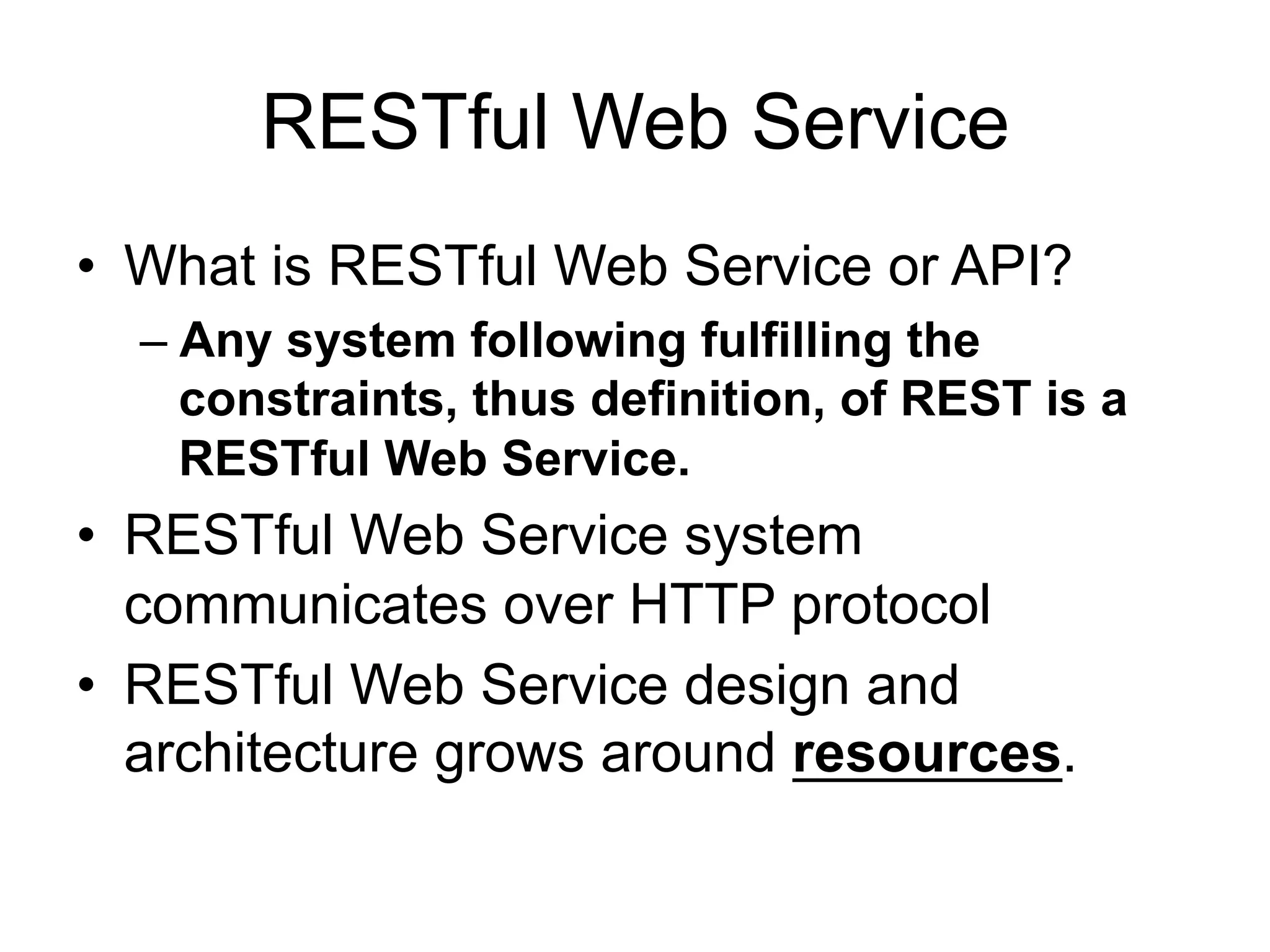 RESTful Web Service
• What is RESTful Web Service or API?
– Any system following fulfilling the
constraints, thus definition, of REST is a
RESTful Web Service.
• RESTful Web Service system
communicates over HTTP protocol
• RESTful Web Service design and
architecture grows around resources.
 