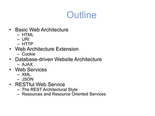 Outline
• Basic Web Architecture
– HTML
– URI
– HTTP
• Web Architecture Extension
– Cookie
• Database-driven Website Architecture
– AJAX
• Web Services
– XML
– JSON
• RESTful Web Service
– The REST Architectural Style
– Resources and Resource Oriented Services
 