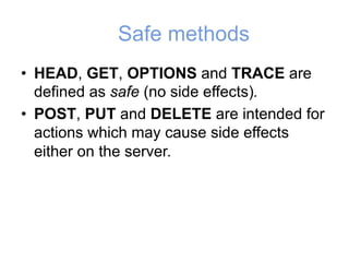 Safe methods
• HEAD, GET, OPTIONS and TRACE are
defined as safe (no side effects).
• POST, PUT and DELETE are intended for
actions which may cause side effects
either on the server.
 
