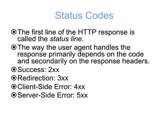 Status Codes
!The first line of the HTTP response is
called the status line.
!The way the user agent handles the
response primarily depends on the code
and secondarily on the response headers.
!Success: 2xx
!Redirection: 3xx
!Client-Side Error: 4xx
!Server-Side Error: 5xx
 