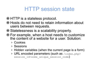 HTTP session state
! HTTP is a stateless protocol.
! Hosts do not need to retain information about
users between requests.
! Statelessness is a scalability property.
! For example, when a host needs to customize
the content of a website for a user. Solution:
› Cookies
› Sessions
› Hidden variables (when the current page is a form)
› URL encoded parameters (such as /index.php?
session_id=some_unique_session_code)
 