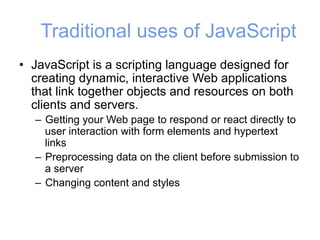 Traditional uses of JavaScript
• JavaScript is a scripting language designed for
creating dynamic, interactive Web applications
that link together objects and resources on both
clients and servers.
– Getting your Web page to respond or react directly to
user interaction with form elements and hypertext
links
– Preprocessing data on the client before submission to
a server
– Changing content and styles
 