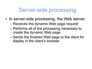 Server-side processing
• In server-side processing, the Web server:
– Receives the dynamic Web page request
– Performs all of the processing necessary to
create the dynamic Web page
– Sends the finished Web page to the client for
display in the client’s browser
 