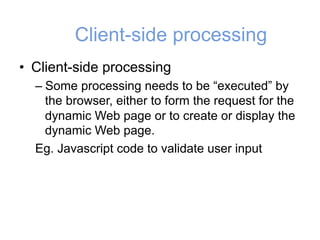 Client-side processing
• Client-side processing
– Some processing needs to be “executed” by
the browser, either to form the request for the
dynamic Web page or to create or display the
dynamic Web page.
Eg. Javascript code to validate user input
 