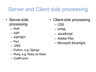 Server and Client side processing
• Server-side
processing
– PHP
– ASP
– ASP.NET
– Perl
– J2EE
– Python, e.g. Django
– Ruby, e.g. Ruby on Rails
– ColdFusion
• Client-side processing
– CSS
– HTML
– JavaScript
– Adobe Flex
– Microsoft Silverlight
 