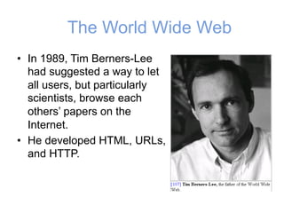 The World Wide Web
• In 1989, Tim Berners-Lee
had suggested a way to let
all users, but particularly
scientists, browse each
others’ papers on the
Internet.
• He developed HTML, URLs,
and HTTP.
 