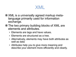XML
! XML is a universally agreed markup meta-
language primarily used for information
exchange.
! The two primary building blocks of XML are
elements and attributes.
› Elements are tags and have values.
› Elements are structured as a tree.
› Alternatively, elements may have both attributes as
well as data
› Attributes help you to give more meaning and
describe your element more efficiently and clearly.
 