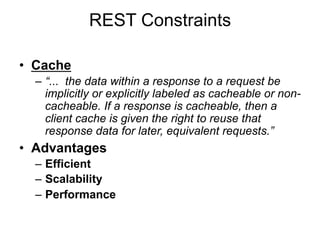 REST Constraints
• Cache
– “... the data within a response to a request be
implicitly or explicitly labeled as cacheable or non-
cacheable. If a response is cacheable, then a
client cache is given the right to reuse that
response data for later, equivalent requests.”
• Advantages
– Efficient
– Scalability
– Performance
 