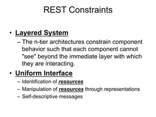 REST Constraints
• Layered System
– The n-tier architectures constrain component
behavior such that each component cannot
"see" beyond the immediate layer with which
they are interacting.
• Uniform Interface
– Identification of resources
– Manipulation of resources through representations
– Self-descriptive messages
 