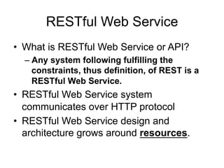 RESTful Web Service
• What is RESTful Web Service or API?
– Any system following fulfilling the
constraints, thus definition, of REST is a
RESTful Web Service.
• RESTful Web Service system
communicates over HTTP protocol
• RESTful Web Service design and
architecture grows around resources.
 