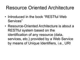 Resource Oriented Architecture
• Introduced in the book “RESTful Web
Services”
• Resource-Oriented Architecture is about a
RESTful system based on the
identification of any resource (data,
services, etc.) provided by a Web Service
by means of Unique Identifiers, i.e., URI
 