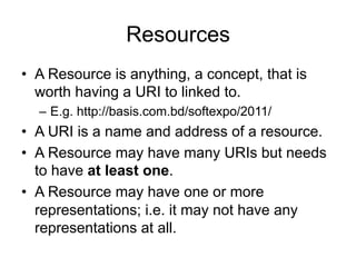 Resources
• A Resource is anything, a concept, that is
worth having a URI to linked to.
– E.g. http://basis.com.bd/softexpo/2011/
• A URI is a name and address of a resource.
• A Resource may have many URIs but needs
to have at least one.
• A Resource may have one or more
representations; i.e. it may not have any
representations at all.
 