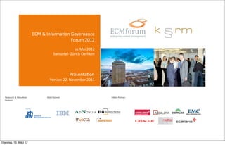  ECM	
  &	
  Informa-on	
  Governance	
  
                                                                                                                                   Forum	
  2012
                                                                                                                                                                                                                                               08.	
  Mai	
  2012
                                                                                                                                                                                         Swissotel-­‐	
  Zürich	
  Oerlikon




                                                                                                                                                                                                                                             Präsenta-on
                                                                                                                                                                            Version-­‐22.	
  November	
  2011



  Research	
  &	
  Educa-on	
  	
  	
  	
  	
  	
  	
  	
  	
  	
  	
  	
  	
  	
  	
  	
  	
  	
  	
  	
  	
  	
  	
  	
  	
  	
  	
  	
  	
  	
  	
  	
  	
  	
  	
  	
  	
  Gold	
  Partner	
  	
  	
  	
  	
  	
  	
  	
  	
  	
  	
           	
               	
  	
  	
  	
  	
  	
  	
  	
  	
  	
  	
  	
  	
  	
  	
  	
  	
  	
  	
  	
  	
  	
  	
  	
  Silber	
  Partner	
  
  Partner




Dienstag, 13. März 12
 