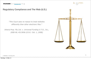 Regulatory Compliance and The Web (U.S.)




                 “This Court sees no reason to treat websites
                        differently than other electronic files.”


       Arteria Prop. Pty Ltd. v. Universal Funding V.T.O., Inc.,
                     2008 WL 4513696 (D.N.J. Oct. 1, 2008)




                                                                    6
    © Wildhaber Consulting 2012

Dienstag, 13. März 12
 