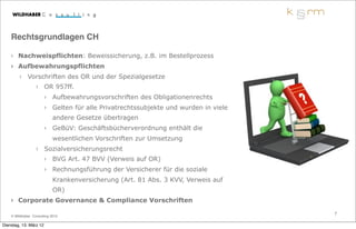 Rechtsgrundlagen CH

    › Nachweispflichten: Beweissicherung, z.B. im Bestellprozess
    › Aufbewahrungspflichten
        › Vorschriften des OR und der Spezialgesetze
                  › OR 957ff.
                        › Aufbewahrungsvorschriften des Obligationenrechts
                        › Gelten für alle Privatrechtssubjekte und wurden in viele
                            andere Gesetze übertragen
                        › GeBüV: Geschäftsbücherverordnung enthält die
                            wesentlichen Vorschriften zur Umsetzung
                  › Sozialversicherungsrecht
                        › BVG Art. 47 BVV (Verweis auf OR)
                        › Rechnungsführung der Versicherer für die soziale
                            Krankenversicherung (Art. 81 Abs. 3 KVV, Verweis auf
                            OR)
    › Corporate Governance & Compliance Vorschriften

                                                                                     7
    © Wildhaber Consulting 2012

Dienstag, 13. März 12
 