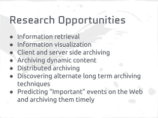 Research Opportunities 
● Information retrieval 
● Information visualization 
● Client and server side archiving 
● Archiving dynamic content 
● Distributed archiving 
● Discovering alternate long term archiving 
techniques 
● Predicting “Important” events on the Web 
and archiving them timely 
 