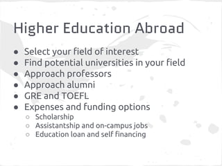 Higher Education Abroad 
● Select your field of interest 
● Find potential universities in your field 
● Approach professors 
● Approach alumni 
● GRE and TOEFL 
● Expenses and funding options 
○ Scholarship 
○ Assistantship and on-campus jobs 
○ Education loan and self financing 
 