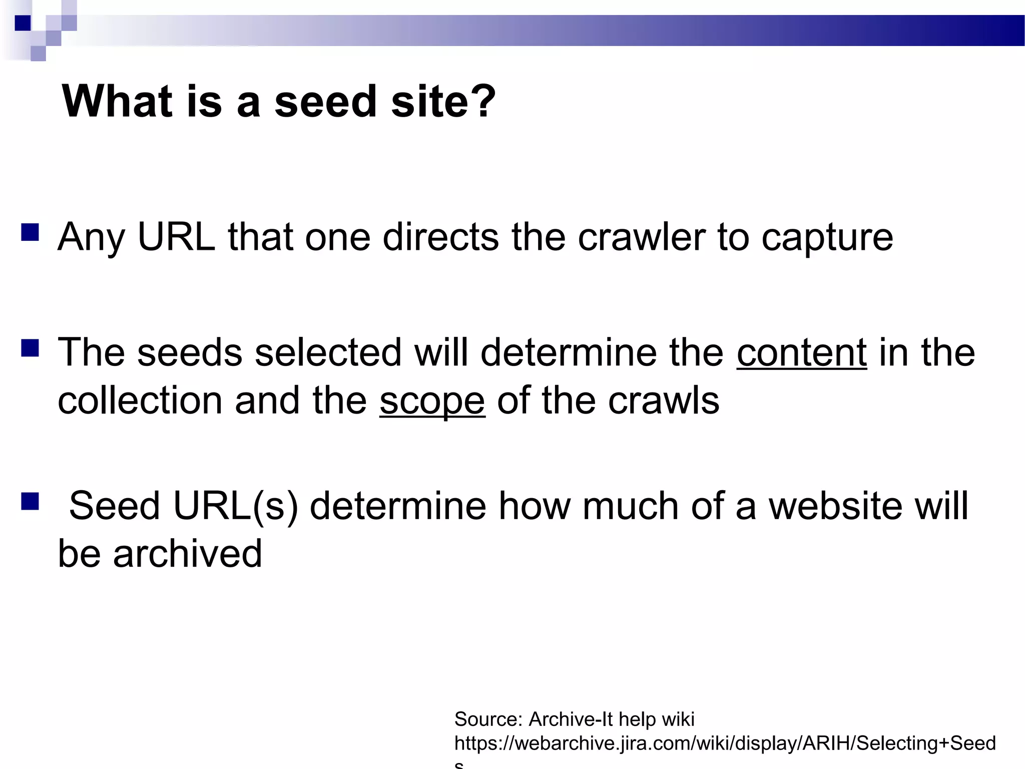  ​Any URL that one directs the crawler to capture​
 The seeds selected will determine the content in the
collection and the scope of the crawls​
​
 Seed URL(s) determine how much of a website will
be archived
What is a seed site?
Source: Archive-It help wiki
https://webarchive.jira.com/wiki/display/ARIH/Selecting+Seed
 