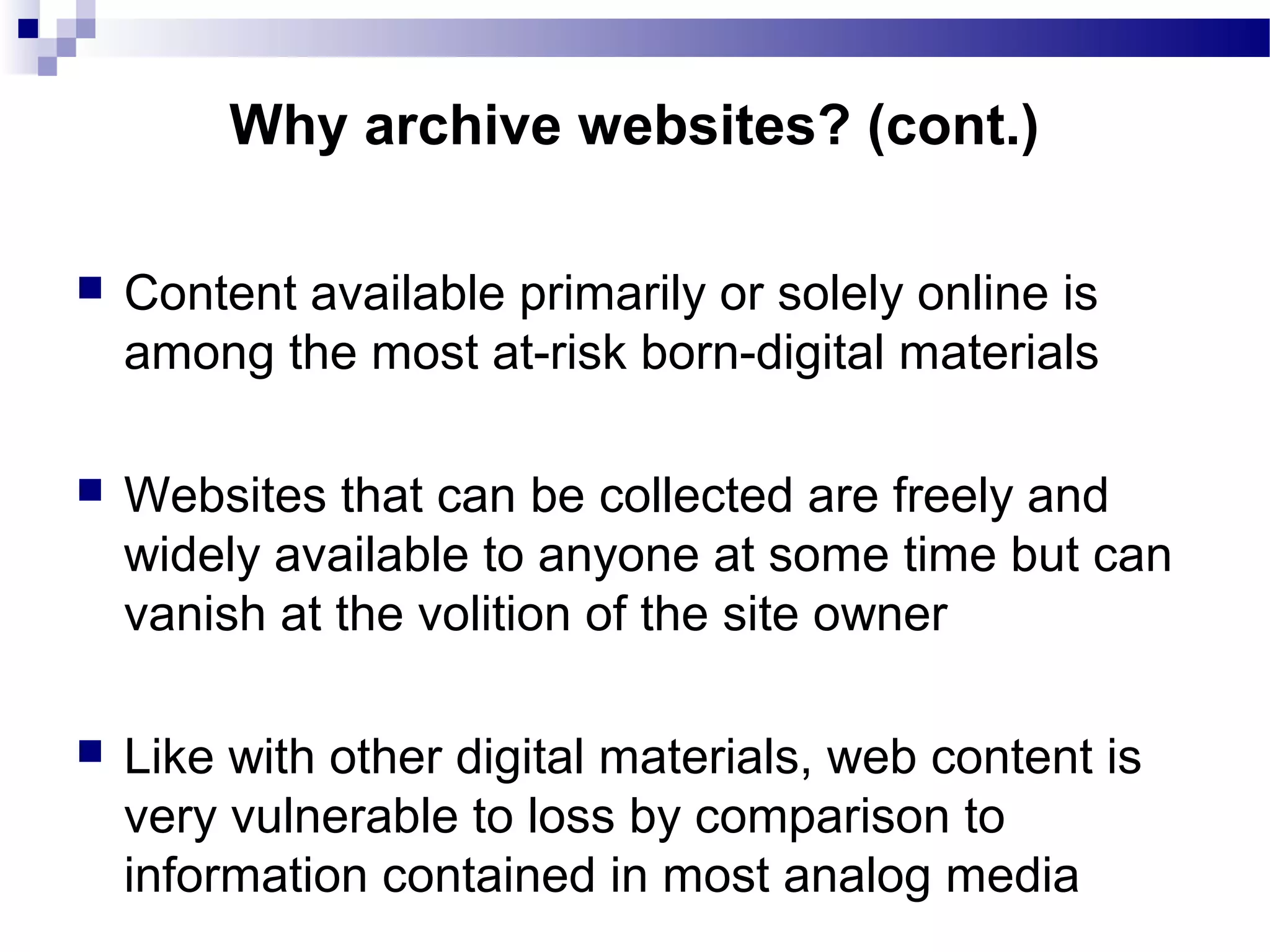  Content available primarily or solely online is
among the most at-risk born-digital materials
 Websites that can be collected are freely and
widely available to anyone at some time but can
vanish at the volition of the site owner
 Like with other digital materials, web content is
very vulnerable to loss by comparison to
information contained in most analog media
Why archive websites? (cont.)
 