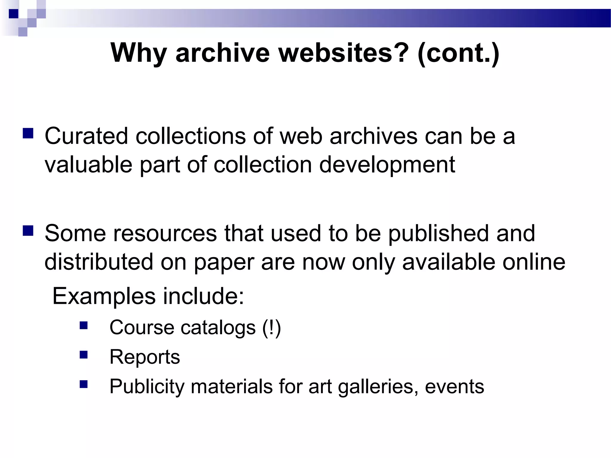  Curated collections of web archives can be a
valuable part of collection development
 Some resources that used to be published and
distributed on paper are now only available online
Examples include:
 Course catalogs (!)
 Reports
 Publicity materials for art galleries, events
Why archive websites? (cont.)
 