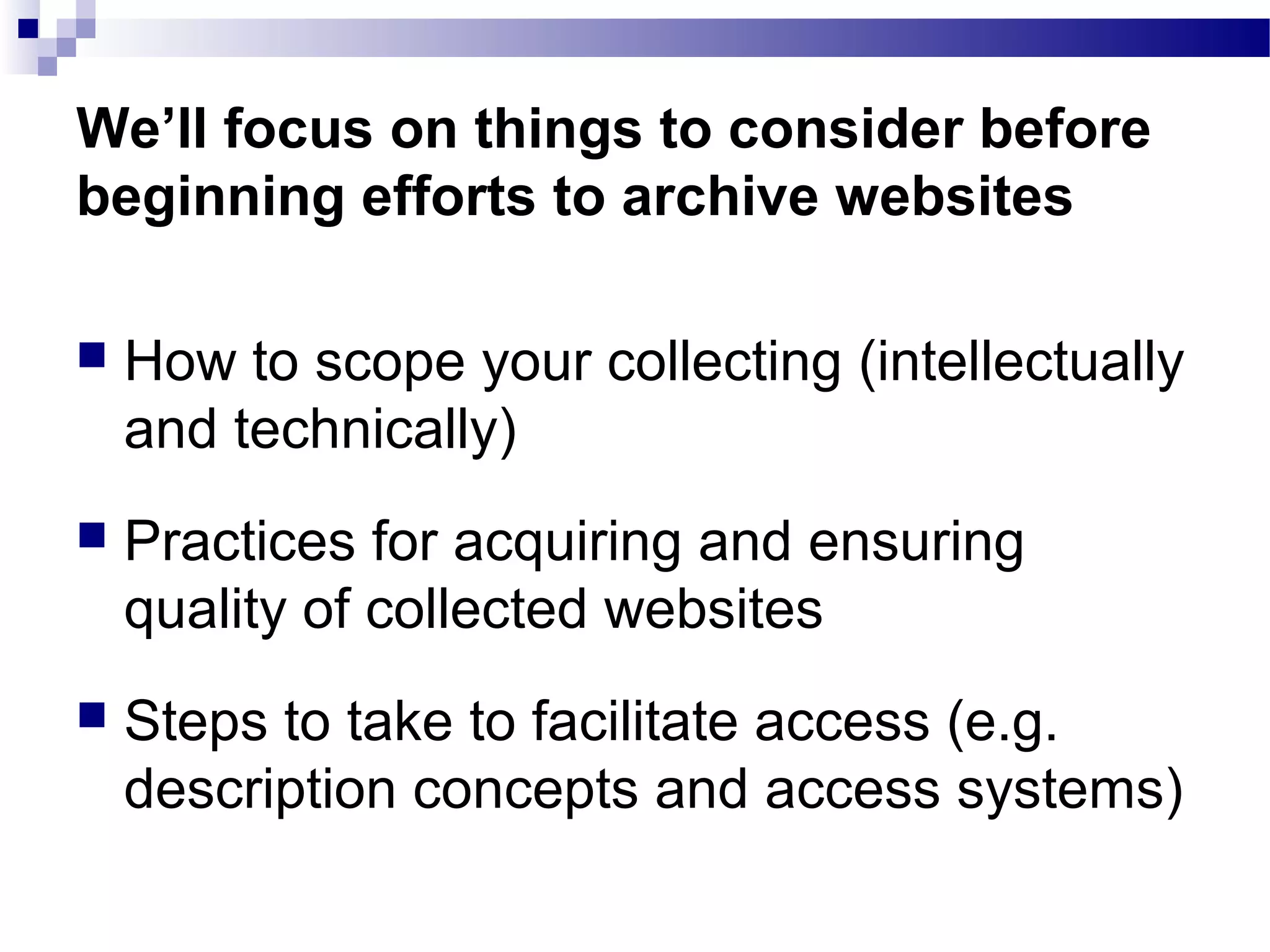  How to scope your collecting (intellectually
and technically)
 Practices for acquiring and ensuring
quality of collected websites
 Steps to take to facilitate access (e.g.
description concepts and access systems)
We’ll focus on things to consider before
beginning efforts to archive websites
 
