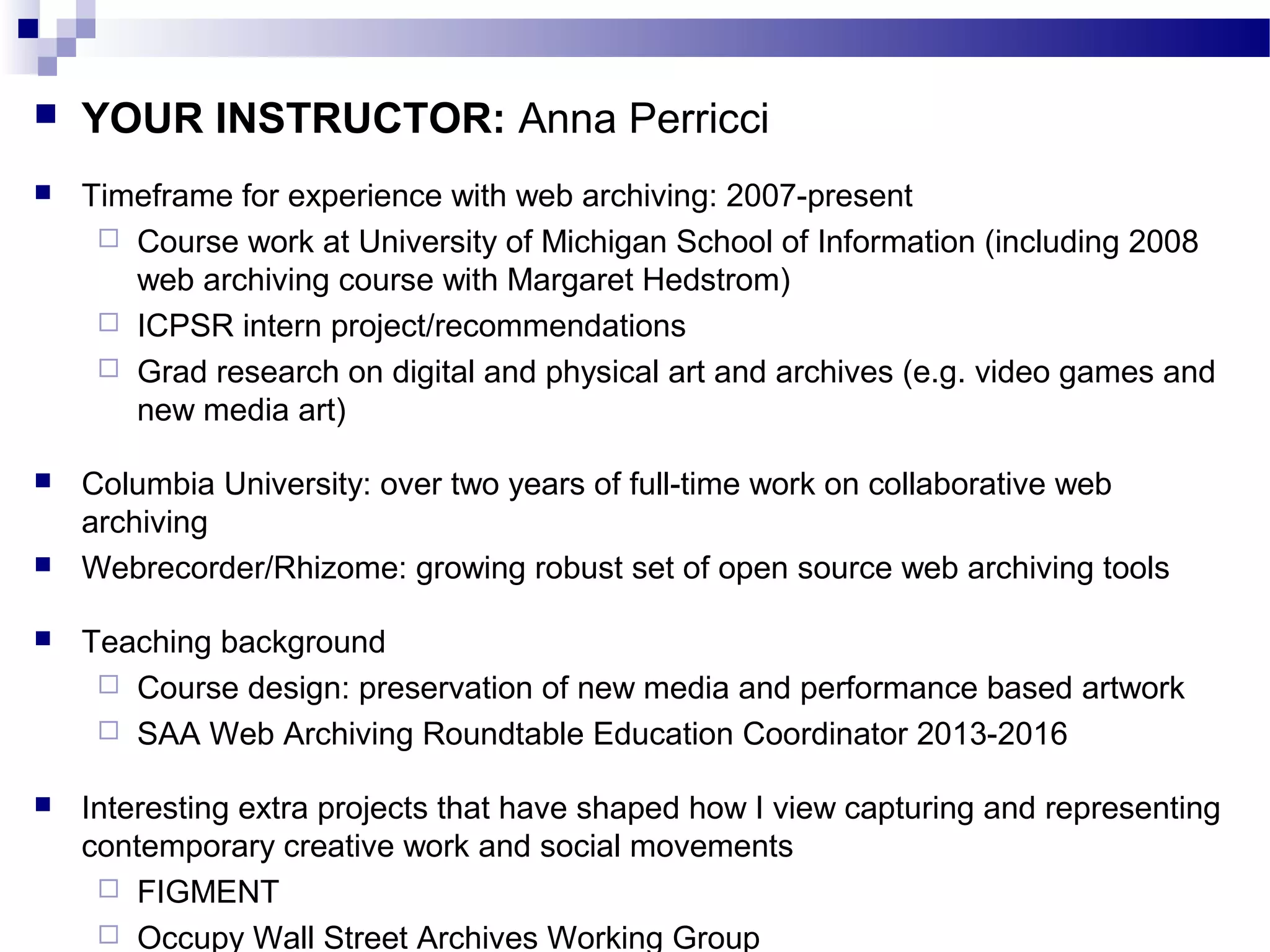  YOUR INSTRUCTOR: Anna Perricci
 Timeframe for experience with web archiving: 2007-present
 Course work at University of Michigan School of Information (including 2008
web archiving course with Margaret Hedstrom)
 ICPSR intern project/recommendations
 Grad research on digital and physical art and archives (e.g. video games and
new media art)
 Columbia University: over two years of full-time work on collaborative web
archiving
 Webrecorder/Rhizome: growing robust set of open source web archiving tools
 Teaching background
 Course design: preservation of new media and performance based artwork
 SAA Web Archiving Roundtable Education Coordinator 2013-2016
 Interesting extra projects that have shaped how I view capturing and representing
contemporary creative work and social movements
 FIGMENT
 Occupy Wall Street Archives Working Group
 