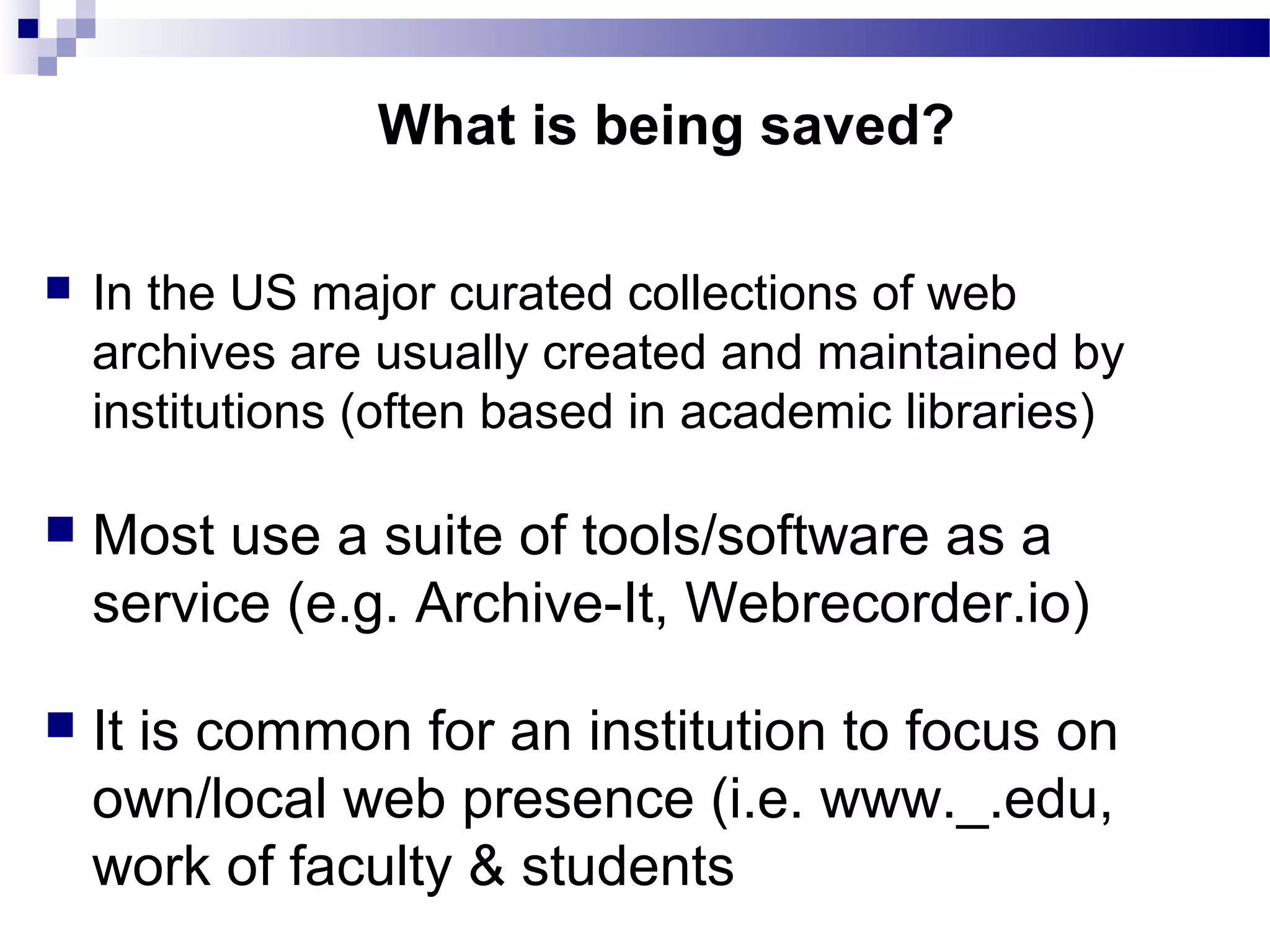  In the US major curated collections of web
archives are usually created and maintained by
institutions (often based in academic libraries)
 Most use a suite of tools/software as a
service (e.g. Archive-It, Webrecorder.io)
 It is common for an institution to focus on
own/local web presence (i.e. www._.edu,
work of faculty & students
What is being saved?
 
