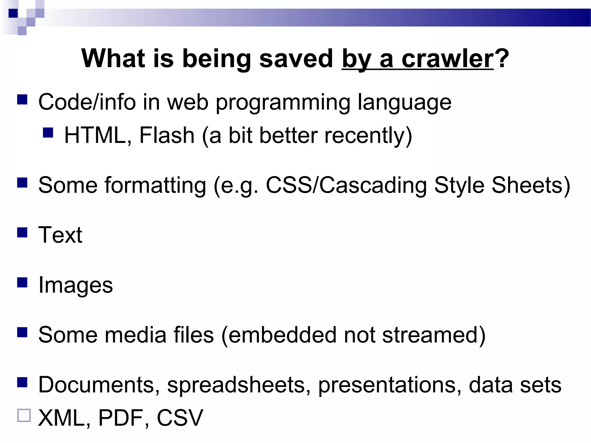  Code/info in web programming language
 HTML, Flash (a bit better recently)
 Some formatting (e.g. CSS/Cascading Style Sheets)
 Text
 Images
 Some media files (embedded not streamed)
 Documents, spreadsheets, presentations, data sets
 XML, PDF, CSV
What is being saved by a crawler?
 