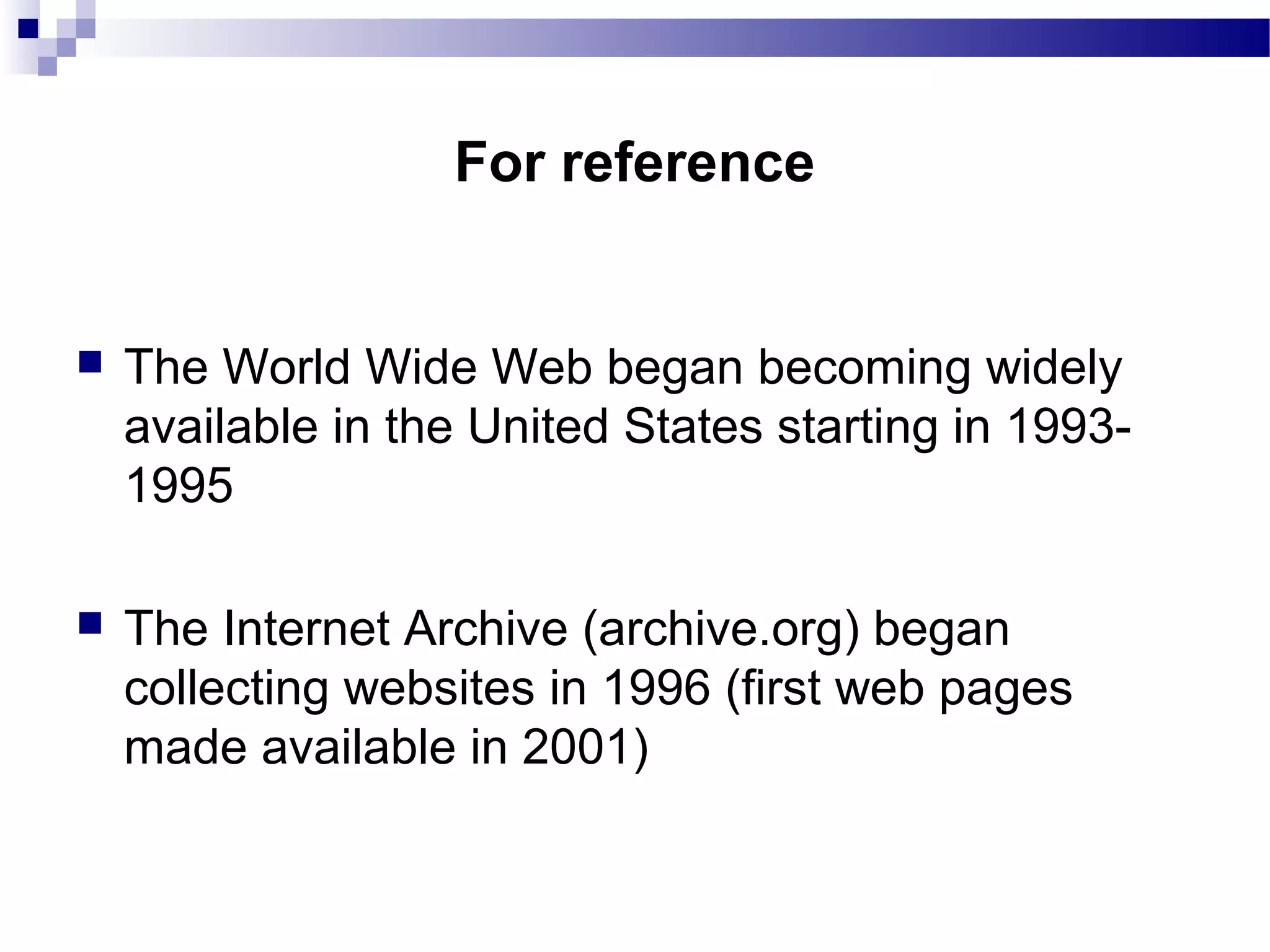  The World Wide Web began becoming widely
available in the United States starting in 1993-
1995
 The Internet Archive (archive.org) began
collecting websites in 1996 (first web pages
made available in 2001)
For reference
 
