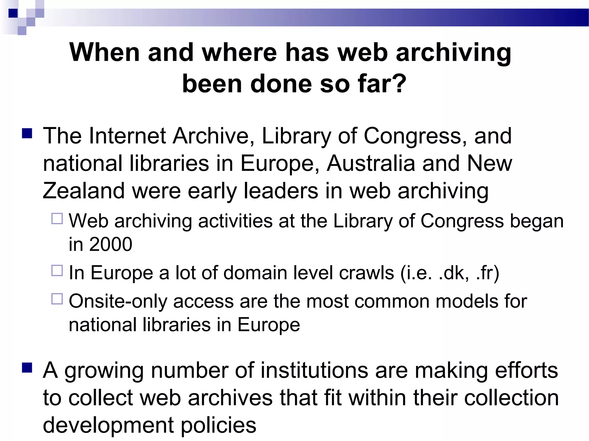  The Internet Archive, Library of Congress, and
national libraries in Europe, Australia and New
Zealand were early leaders in web archiving
 Web archiving activities at the Library of Congress began
in 2000
 In Europe a lot of domain level crawls (i.e. .dk, .fr)
 Onsite-only access are the most common models for
national libraries in Europe
 A growing number of institutions are making efforts
to collect web archives that fit within their collection
development policies
When and where has web archiving
been done so far?
 